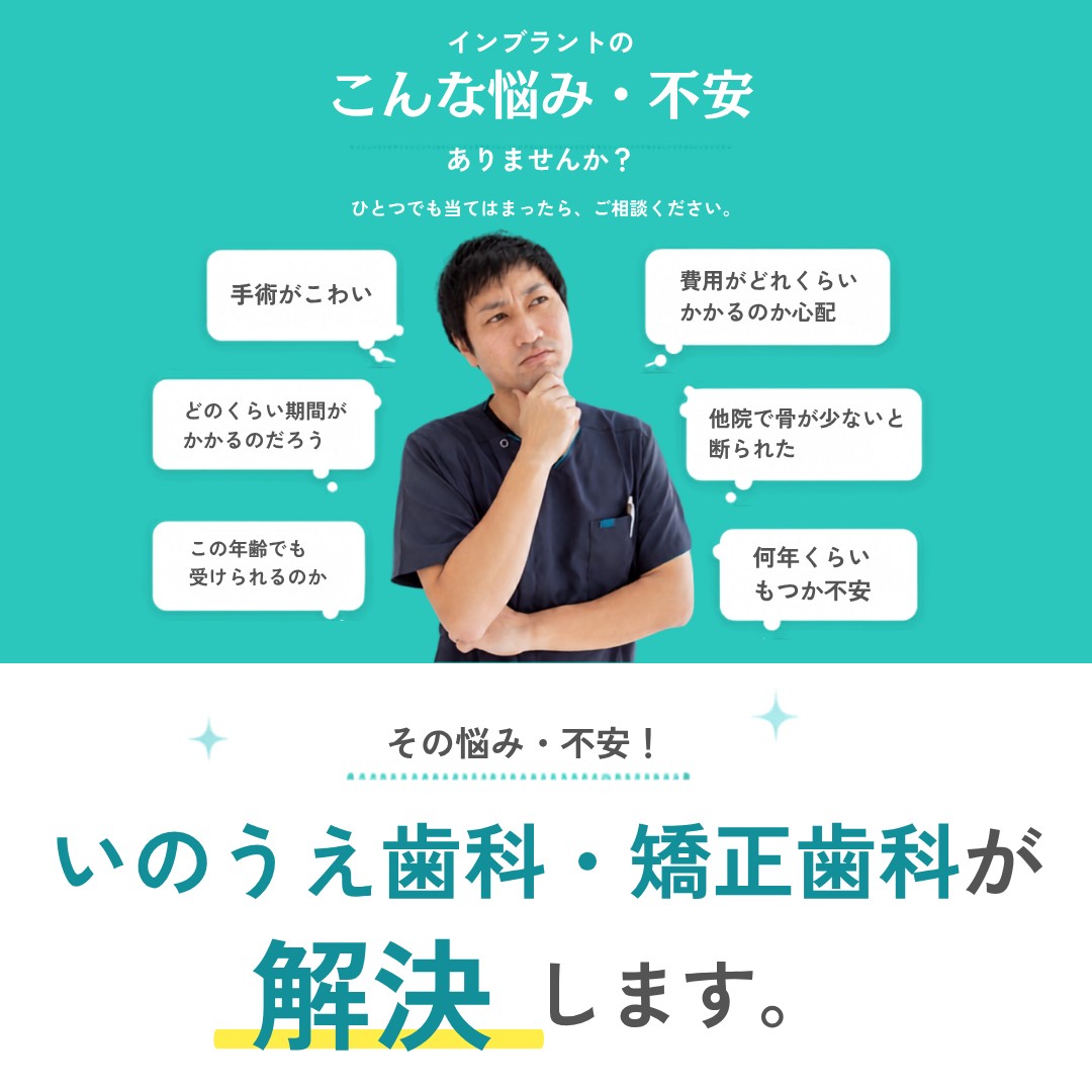 インプラントのこんな悩み・不安ありませんか？ 手術がこわい、費用がどれくらいかかるのか心配、どのくらい期間がかかるのだろう、他院で骨が少ないと断られた、この年齢でも受けられるのか、何年くらいもつか不安。その悩み・不安、いのうえ歯科・矯正歯科が解決します。